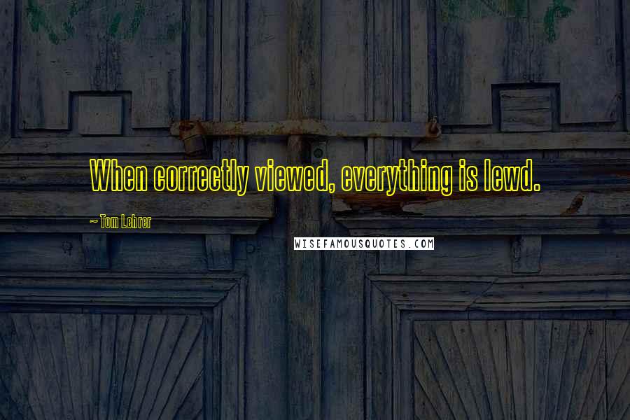 Tom Lehrer Quotes: When correctly viewed, everything is lewd.