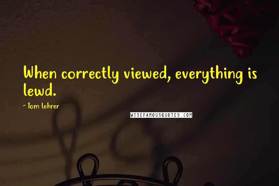 Tom Lehrer Quotes: When correctly viewed, everything is lewd.