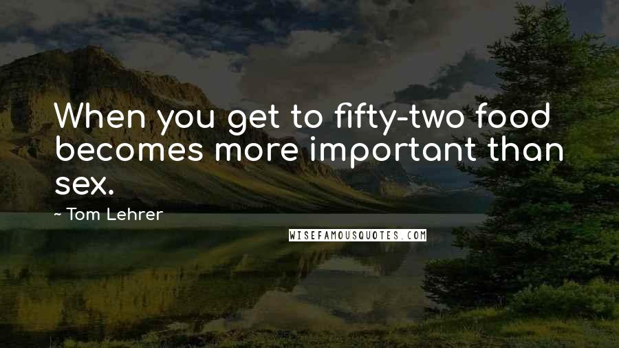 Tom Lehrer Quotes: When you get to fifty-two food becomes more important than sex.