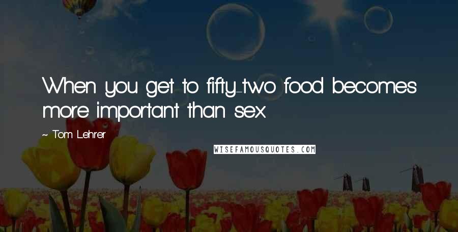 Tom Lehrer Quotes: When you get to fifty-two food becomes more important than sex.