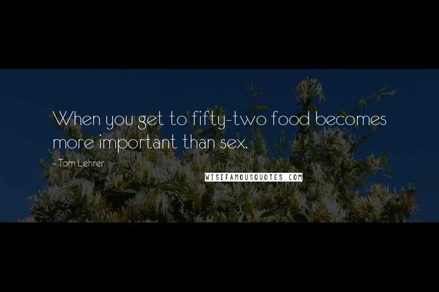 Tom Lehrer Quotes: When you get to fifty-two food becomes more important than sex.