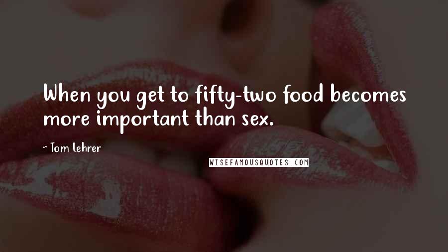 Tom Lehrer Quotes: When you get to fifty-two food becomes more important than sex.