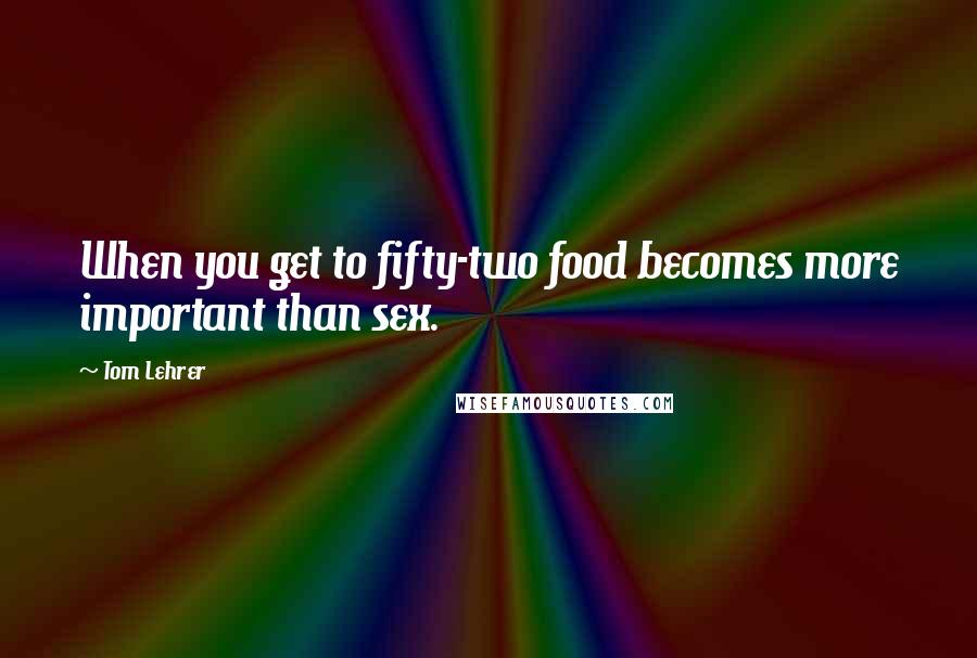 Tom Lehrer Quotes: When you get to fifty-two food becomes more important than sex.