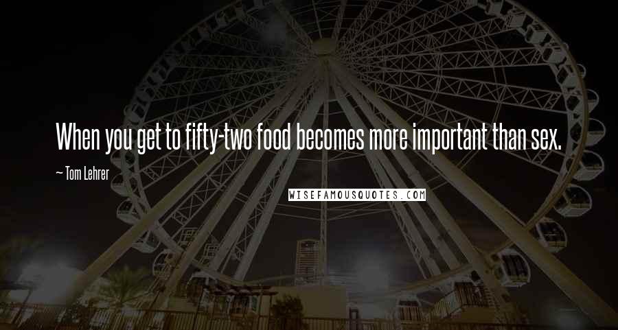 Tom Lehrer Quotes: When you get to fifty-two food becomes more important than sex.