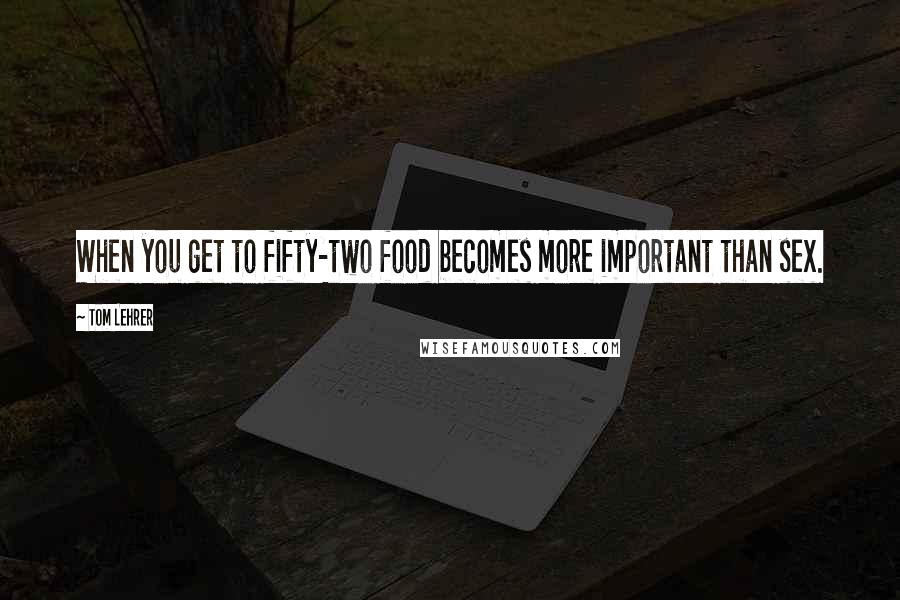 Tom Lehrer Quotes: When you get to fifty-two food becomes more important than sex.