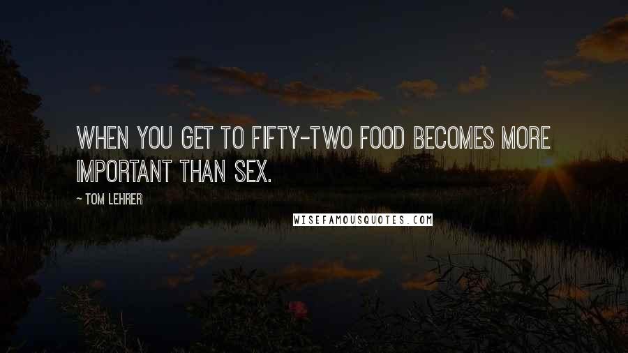 Tom Lehrer Quotes: When you get to fifty-two food becomes more important than sex.