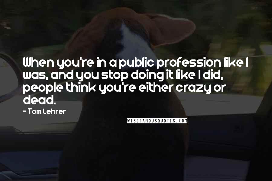 Tom Lehrer Quotes: When you're in a public profession like I was, and you stop doing it like I did, people think you're either crazy or dead.