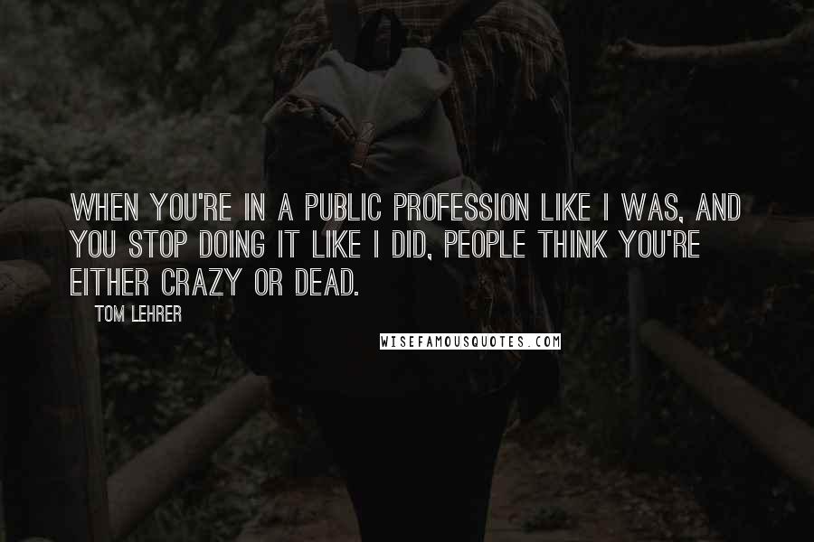 Tom Lehrer Quotes: When you're in a public profession like I was, and you stop doing it like I did, people think you're either crazy or dead.