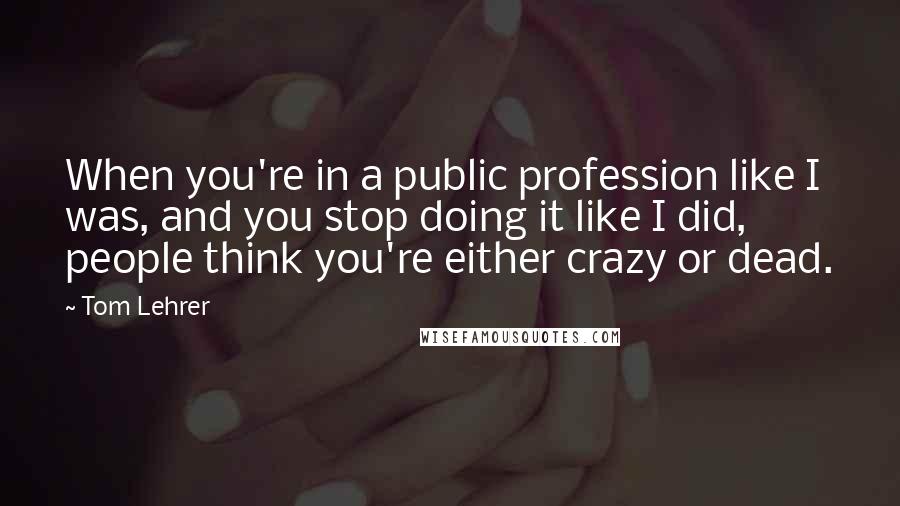 Tom Lehrer Quotes: When you're in a public profession like I was, and you stop doing it like I did, people think you're either crazy or dead.