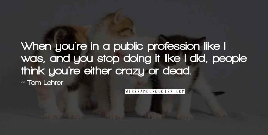 Tom Lehrer Quotes: When you're in a public profession like I was, and you stop doing it like I did, people think you're either crazy or dead.