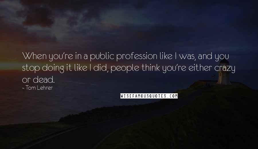 Tom Lehrer Quotes: When you're in a public profession like I was, and you stop doing it like I did, people think you're either crazy or dead.