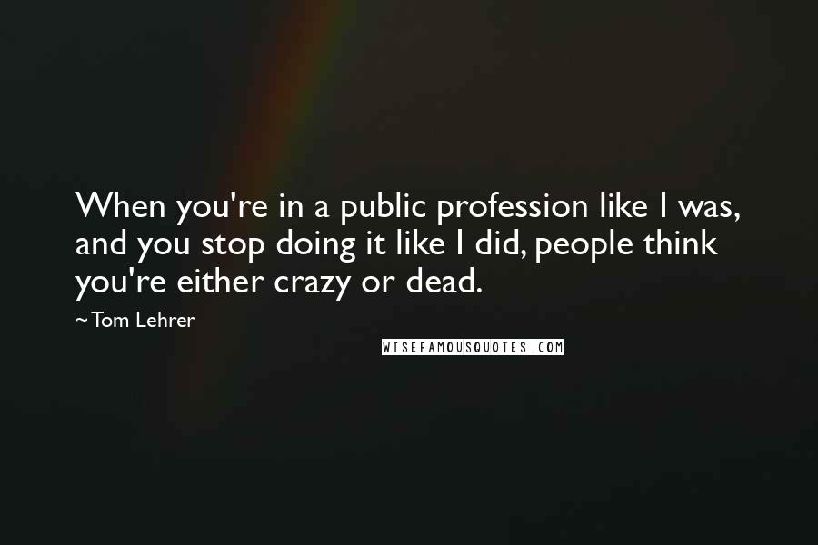 Tom Lehrer Quotes: When you're in a public profession like I was, and you stop doing it like I did, people think you're either crazy or dead.