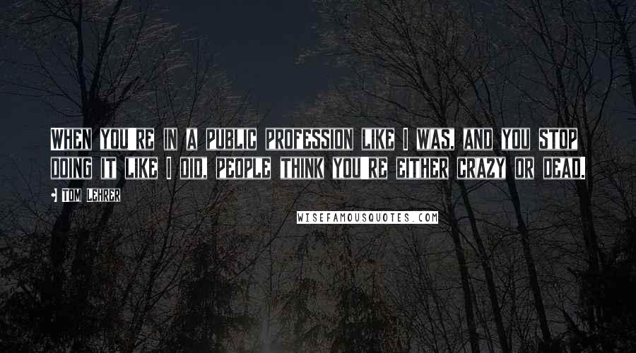 Tom Lehrer Quotes: When you're in a public profession like I was, and you stop doing it like I did, people think you're either crazy or dead.