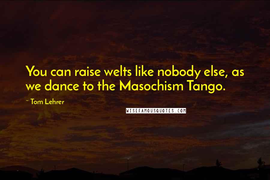 Tom Lehrer Quotes: You can raise welts like nobody else, as we dance to the Masochism Tango.