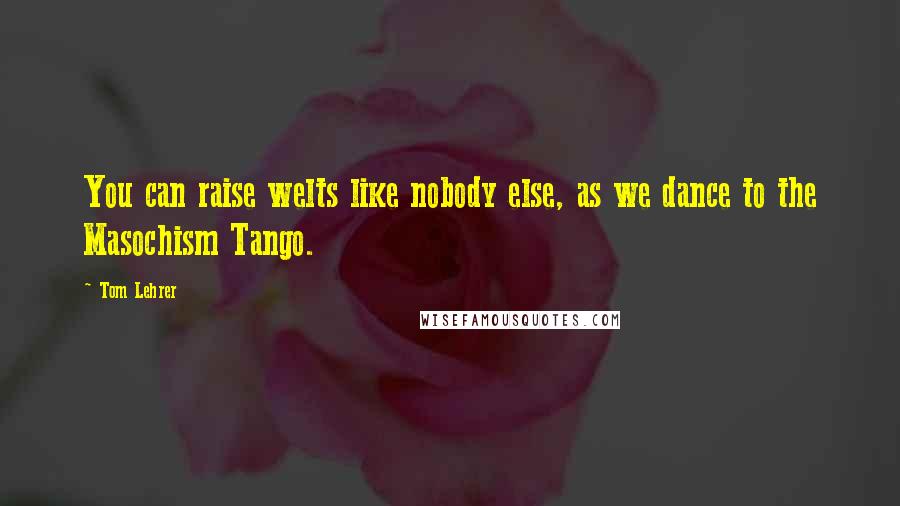 Tom Lehrer Quotes: You can raise welts like nobody else, as we dance to the Masochism Tango.