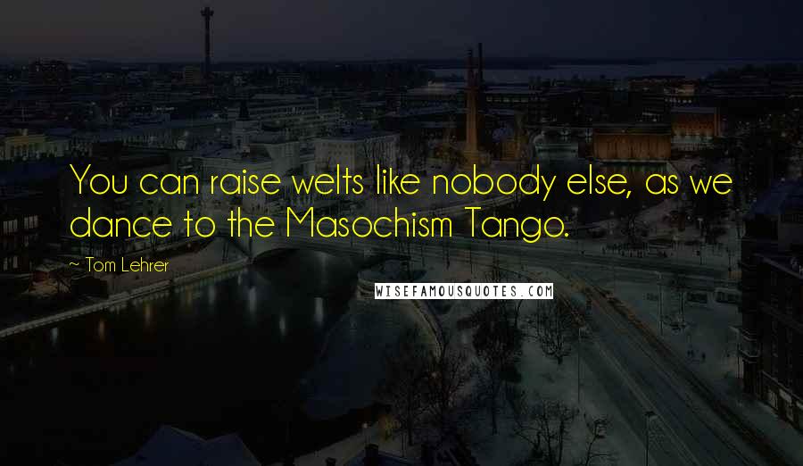 Tom Lehrer Quotes: You can raise welts like nobody else, as we dance to the Masochism Tango.