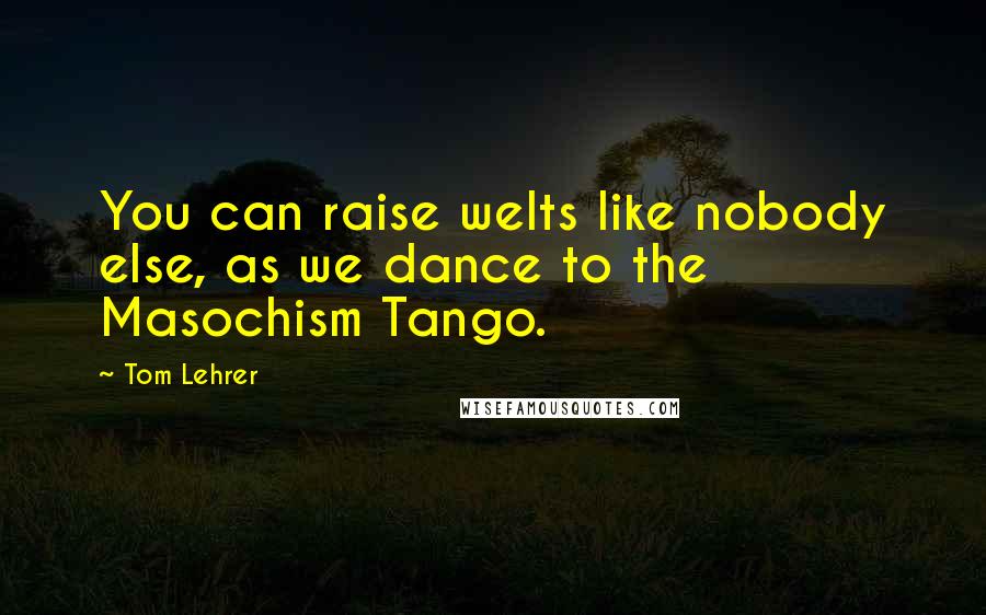 Tom Lehrer Quotes: You can raise welts like nobody else, as we dance to the Masochism Tango.