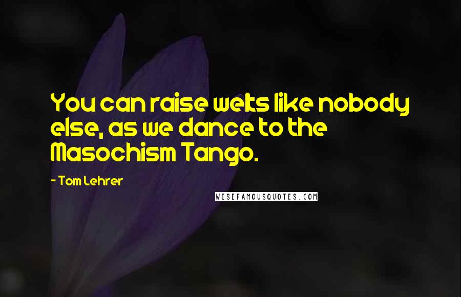 Tom Lehrer Quotes: You can raise welts like nobody else, as we dance to the Masochism Tango.