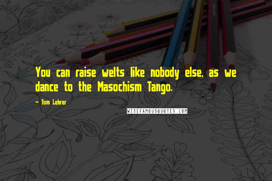 Tom Lehrer Quotes: You can raise welts like nobody else, as we dance to the Masochism Tango.