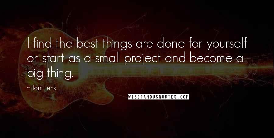 Tom Lenk Quotes: I find the best things are done for yourself or start as a small project and become a big thing.