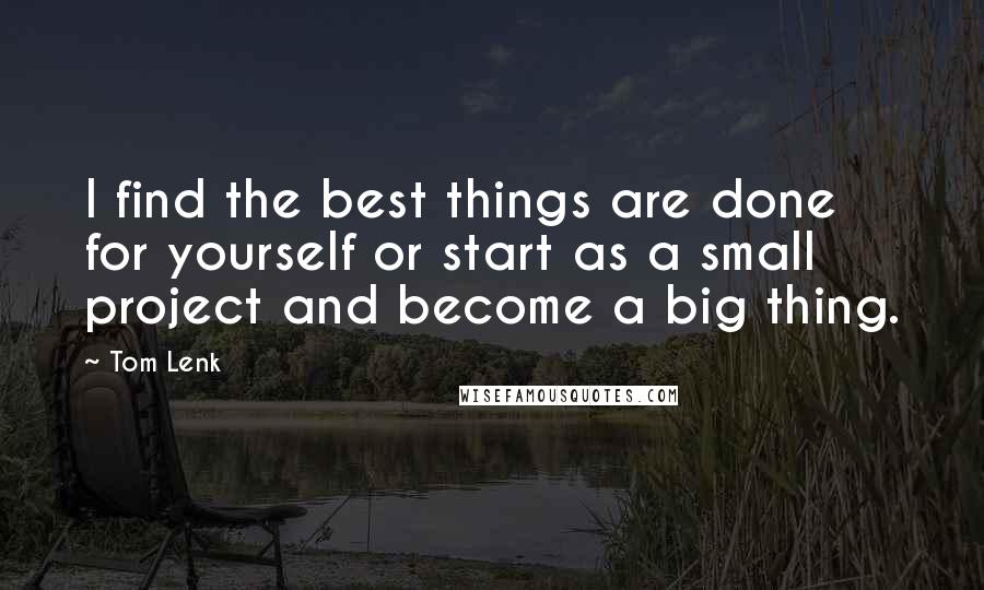 Tom Lenk Quotes: I find the best things are done for yourself or start as a small project and become a big thing.