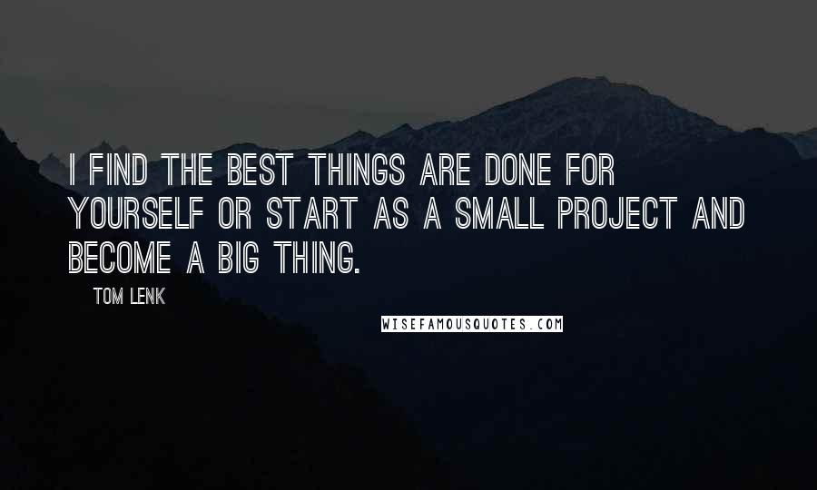 Tom Lenk Quotes: I find the best things are done for yourself or start as a small project and become a big thing.