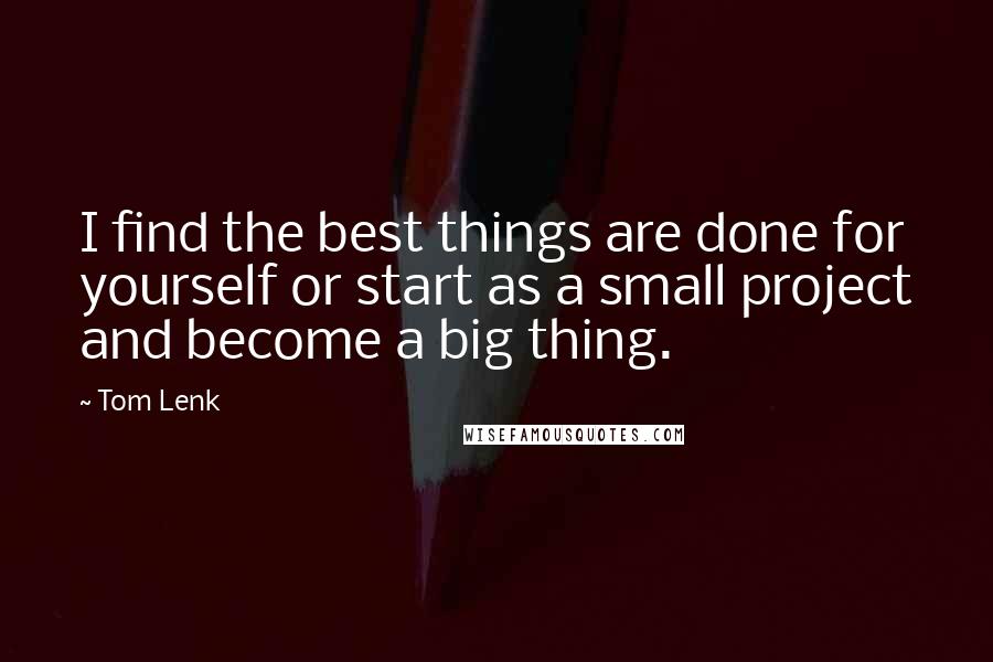 Tom Lenk Quotes: I find the best things are done for yourself or start as a small project and become a big thing.