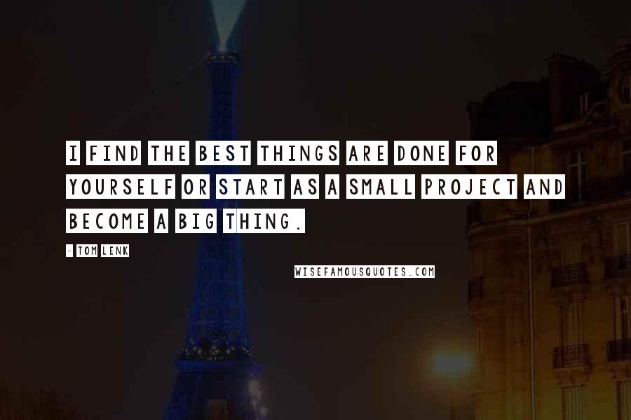 Tom Lenk Quotes: I find the best things are done for yourself or start as a small project and become a big thing.