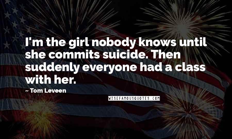 Tom Leveen Quotes: I'm the girl nobody knows until she commits suicide. Then suddenly everyone had a class with her.