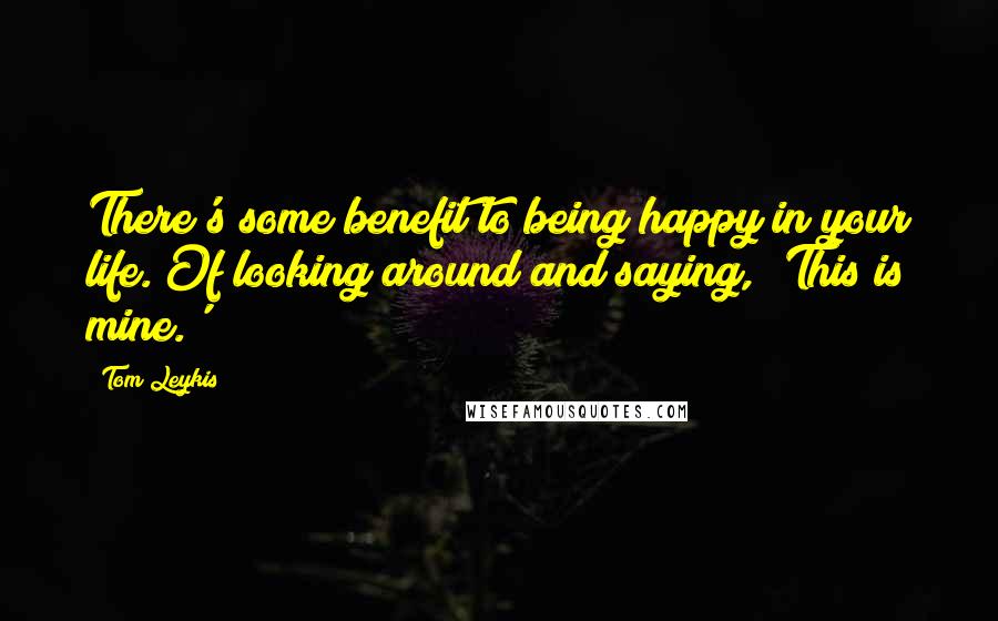 Tom Leykis Quotes: There's some benefit to being happy in your life. Of looking around and saying, 'This is mine.'