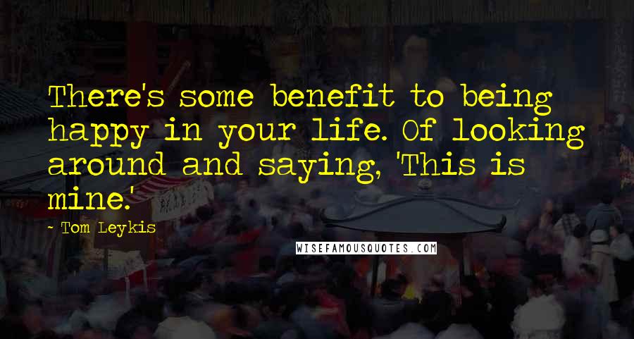 Tom Leykis Quotes: There's some benefit to being happy in your life. Of looking around and saying, 'This is mine.'