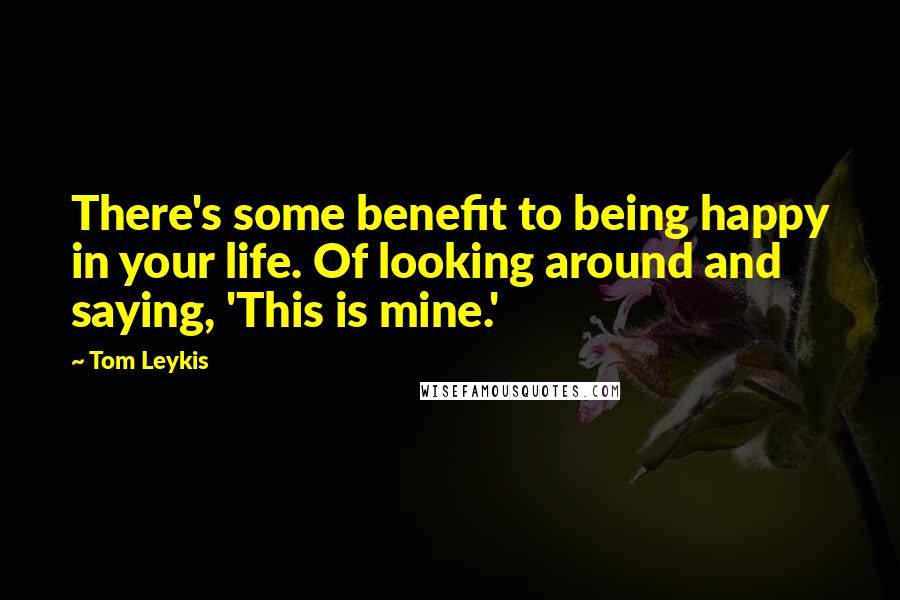 Tom Leykis Quotes: There's some benefit to being happy in your life. Of looking around and saying, 'This is mine.'