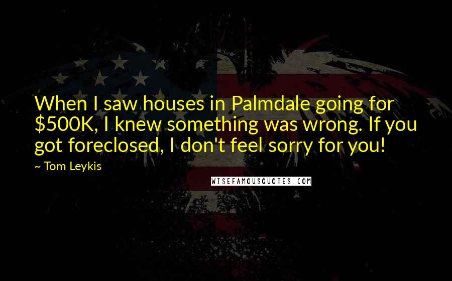 Tom Leykis Quotes: When I saw houses in Palmdale going for $500K, I knew something was wrong. If you got foreclosed, I don't feel sorry for you!