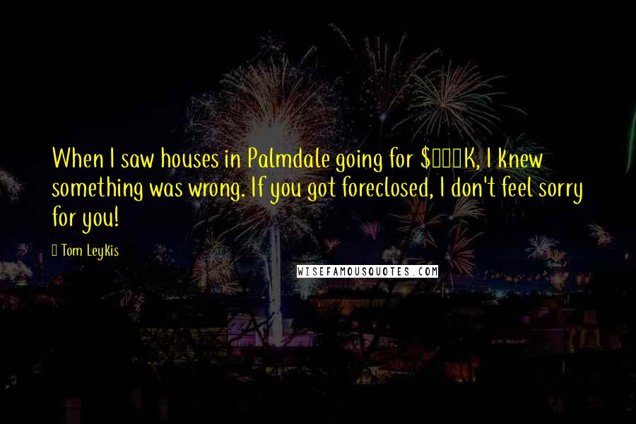 Tom Leykis Quotes: When I saw houses in Palmdale going for $500K, I knew something was wrong. If you got foreclosed, I don't feel sorry for you!