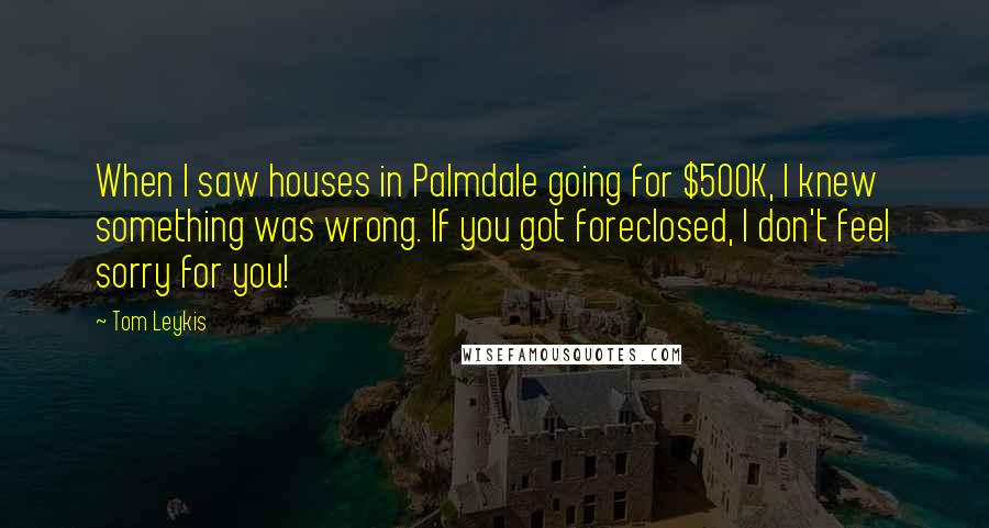 Tom Leykis Quotes: When I saw houses in Palmdale going for $500K, I knew something was wrong. If you got foreclosed, I don't feel sorry for you!