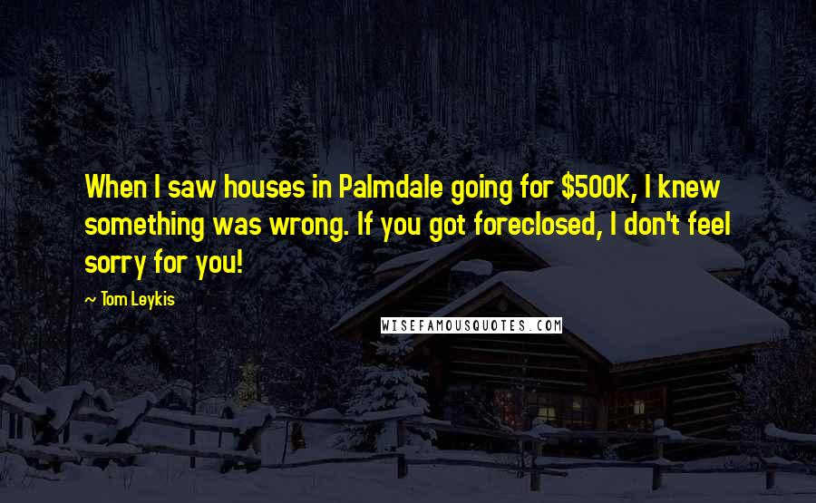 Tom Leykis Quotes: When I saw houses in Palmdale going for $500K, I knew something was wrong. If you got foreclosed, I don't feel sorry for you!
