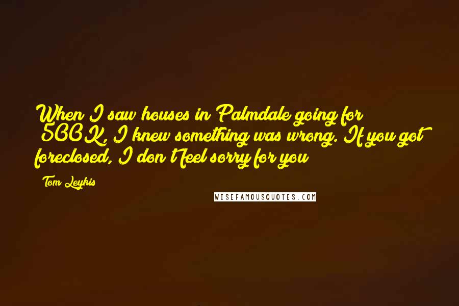 Tom Leykis Quotes: When I saw houses in Palmdale going for $500K, I knew something was wrong. If you got foreclosed, I don't feel sorry for you!