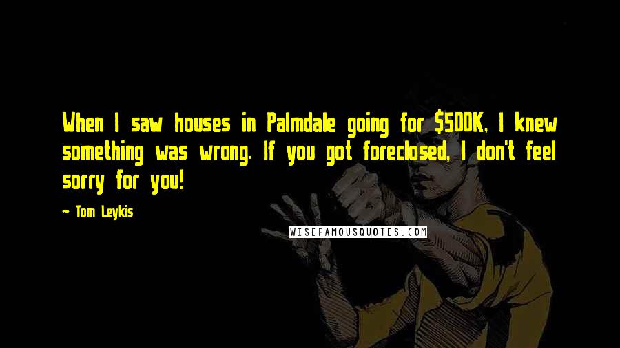 Tom Leykis Quotes: When I saw houses in Palmdale going for $500K, I knew something was wrong. If you got foreclosed, I don't feel sorry for you!