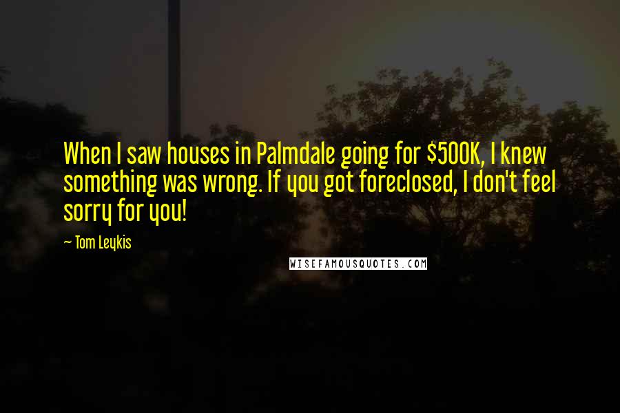 Tom Leykis Quotes: When I saw houses in Palmdale going for $500K, I knew something was wrong. If you got foreclosed, I don't feel sorry for you!