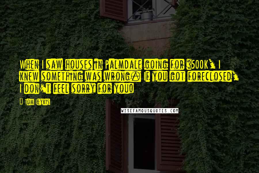Tom Leykis Quotes: When I saw houses in Palmdale going for $500K, I knew something was wrong. If you got foreclosed, I don't feel sorry for you!