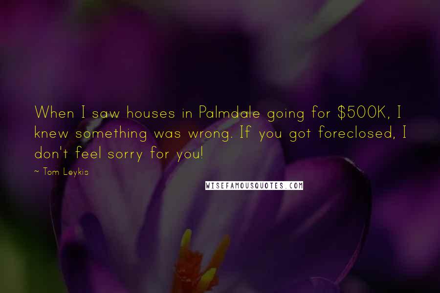 Tom Leykis Quotes: When I saw houses in Palmdale going for $500K, I knew something was wrong. If you got foreclosed, I don't feel sorry for you!