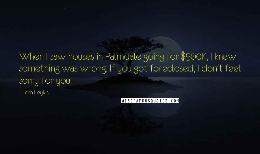Tom Leykis Quotes: When I saw houses in Palmdale going for $500K, I knew something was wrong. If you got foreclosed, I don't feel sorry for you!