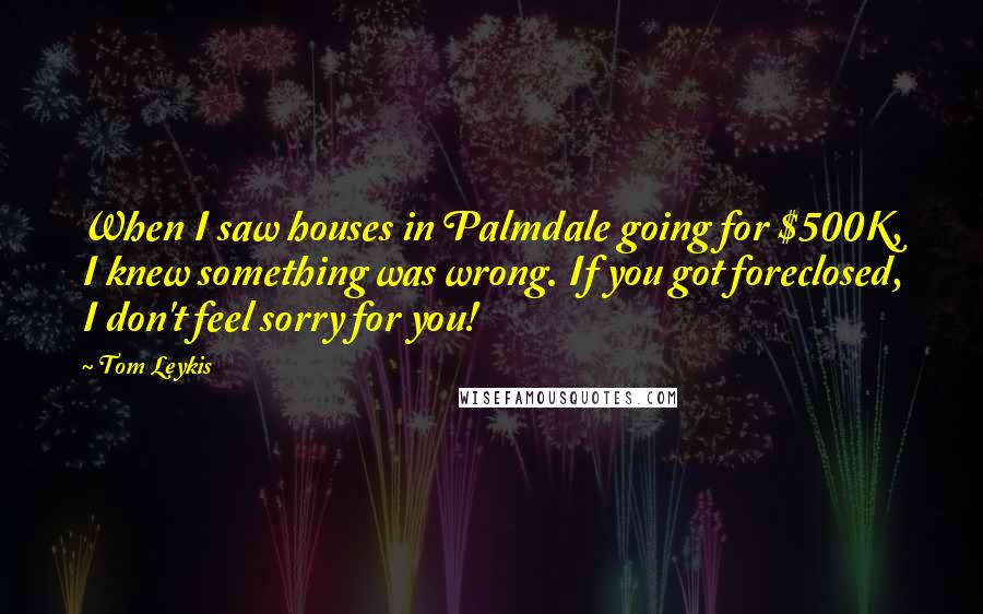 Tom Leykis Quotes: When I saw houses in Palmdale going for $500K, I knew something was wrong. If you got foreclosed, I don't feel sorry for you!