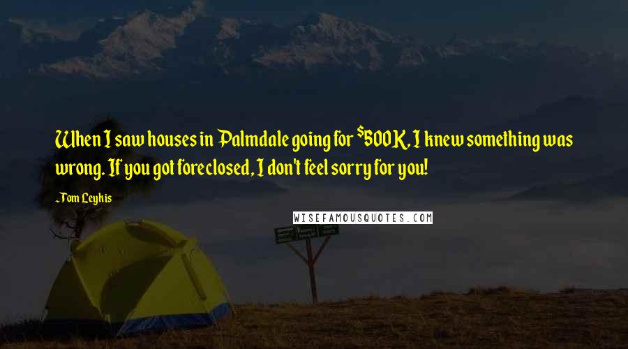 Tom Leykis Quotes: When I saw houses in Palmdale going for $500K, I knew something was wrong. If you got foreclosed, I don't feel sorry for you!