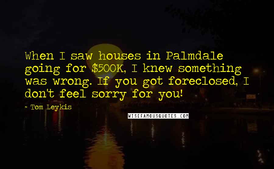Tom Leykis Quotes: When I saw houses in Palmdale going for $500K, I knew something was wrong. If you got foreclosed, I don't feel sorry for you!