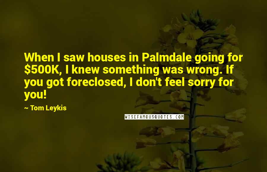 Tom Leykis Quotes: When I saw houses in Palmdale going for $500K, I knew something was wrong. If you got foreclosed, I don't feel sorry for you!