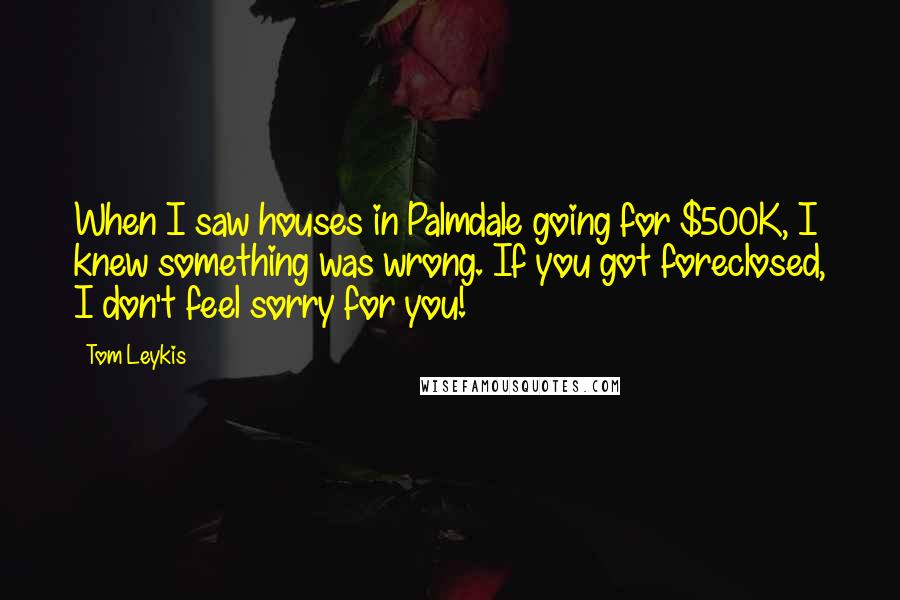 Tom Leykis Quotes: When I saw houses in Palmdale going for $500K, I knew something was wrong. If you got foreclosed, I don't feel sorry for you!