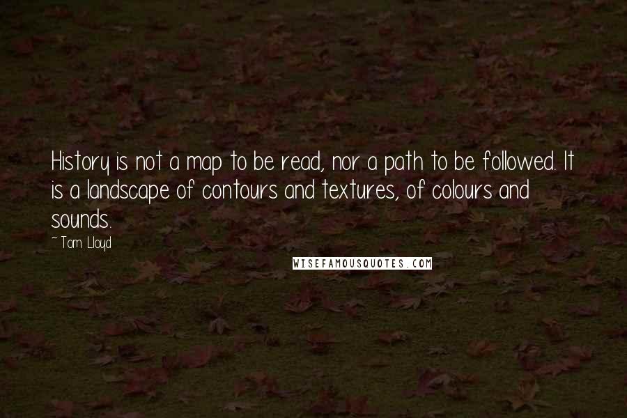 Tom Lloyd Quotes: History is not a map to be read, nor a path to be followed. It is a landscape of contours and textures, of colours and sounds.