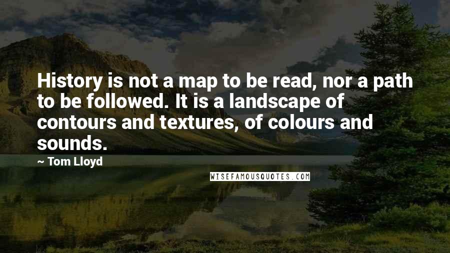 Tom Lloyd Quotes: History is not a map to be read, nor a path to be followed. It is a landscape of contours and textures, of colours and sounds.