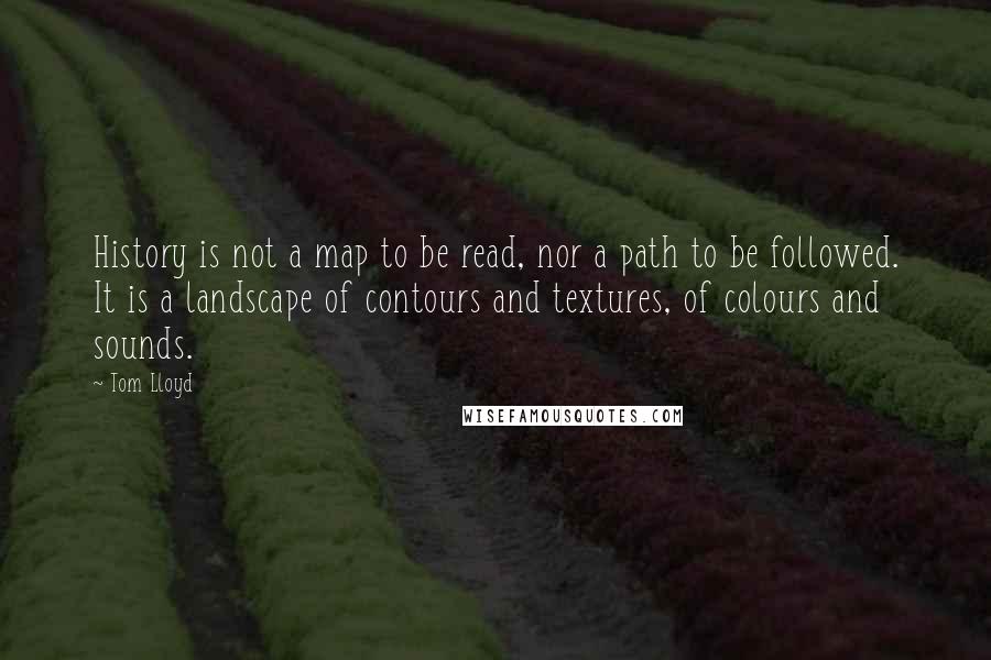 Tom Lloyd Quotes: History is not a map to be read, nor a path to be followed. It is a landscape of contours and textures, of colours and sounds.